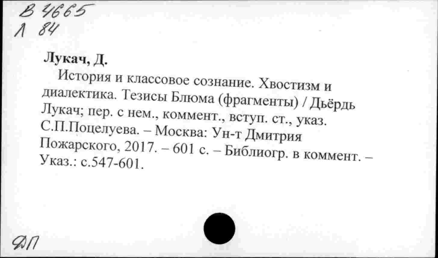 ﻿Лукач, Д.
История и классовое сознание. Хвостизм и диалектика. Тезисы Блюма (фрагменты) / Дьёрдь Лукач; пер. с нем., коммент., вступ. ст., указ. С.П.Поцелуева. - Москва: Ун-т Дмитрия Пожарского, 2017.-601 с. - Библиогр. в коммент. Указ.: с.547-601.